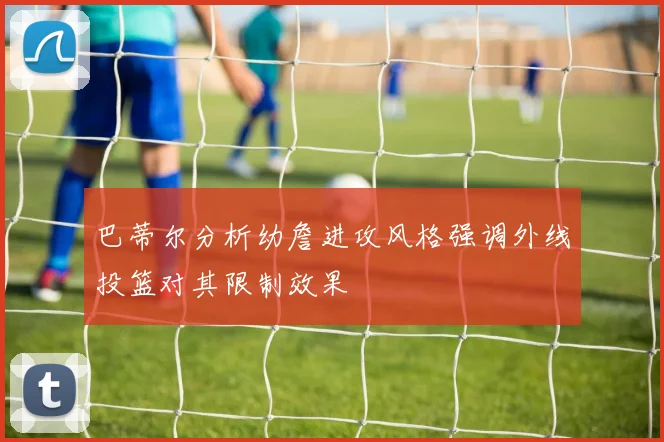 巴蒂尔分析幼詹进攻风格强调外线投篮对其限制效果
