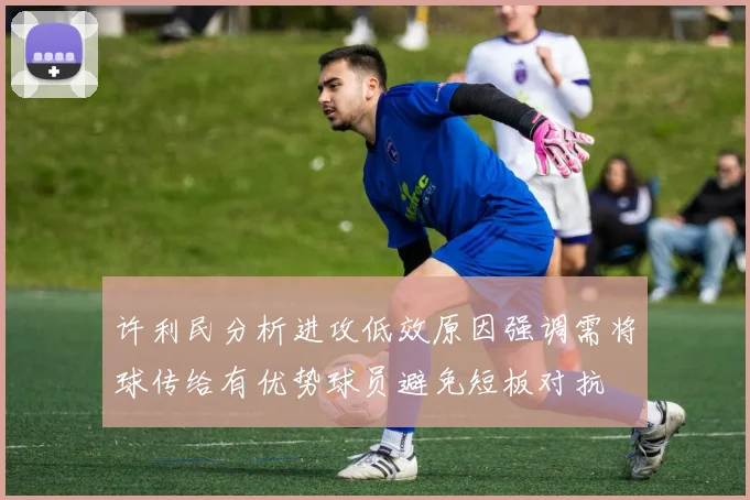 许利民分析进攻低效原因强调需将球传给有优势球员避免短板对抗