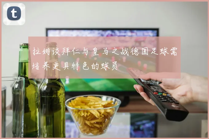 拉姆谈拜仁与皇马之战德国足球需培养更具特色的球员