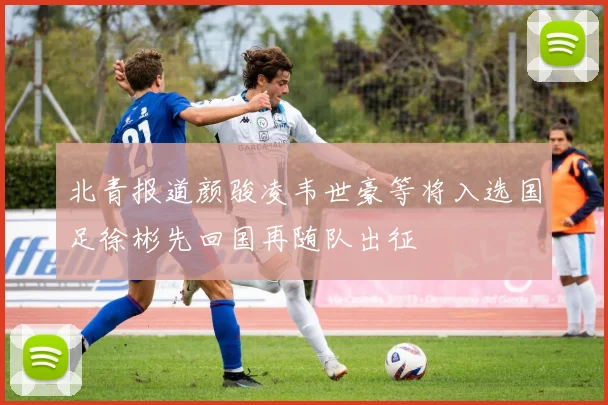 北青报道颜骏凌韦世豪等将入选国足徐彬先回国再随队出征
