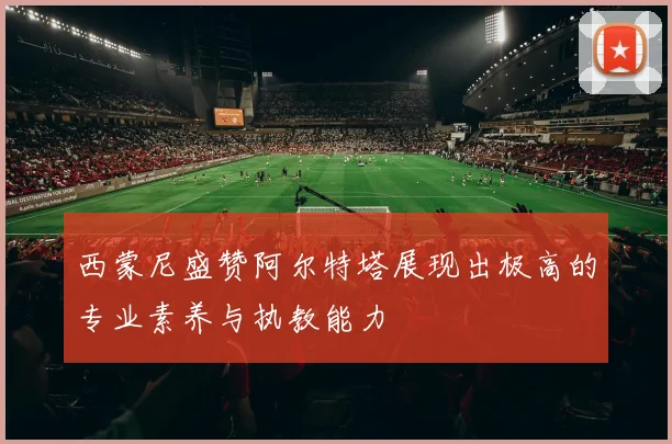 西蒙尼盛赞阿尔特塔展现出极高的专业素养与执教能力
