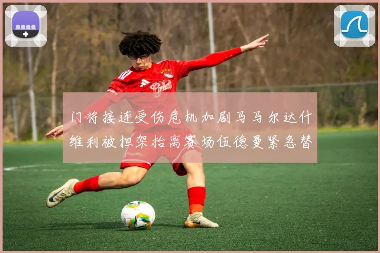 门将接连受伤危机加剧马马尔达什维利被担架抬离赛场伍德曼紧急替补上阵