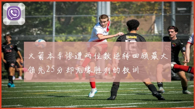 火箭本季惨遭两位数逆转回顾最大领先25分却无缘胜利的教训