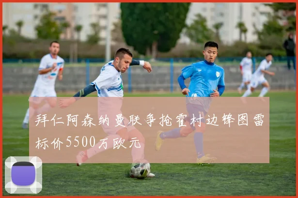 拜仁阿森纳曼联争抢霍村边锋图雷标价5500万欧元