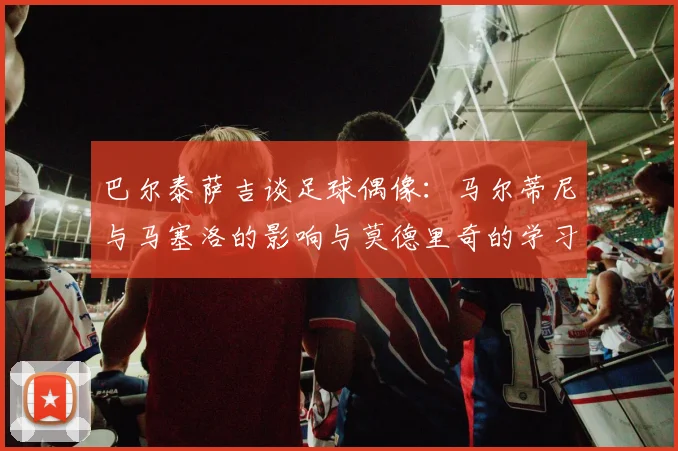 巴尔泰萨吉谈足球偶像：马尔蒂尼与马塞洛的影响与莫德里奇的学习价值